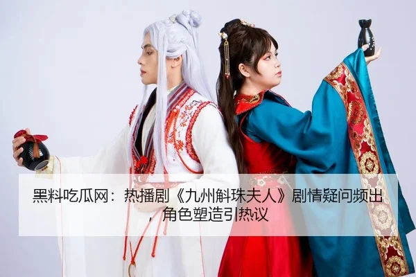 黑料吃瓜网：热播剧《九州斛珠夫人》剧情疑问频出，角色塑造引热议