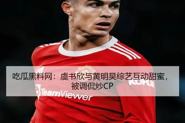 吃瓜黑料网：虞书欣与黄明昊综艺互动甜蜜，被调侃炒CP